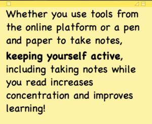Whether you use tools from the online platform or a pen and paper to take notes, keeping yourself active, including taking notes while you read increases concentration and improves learning!